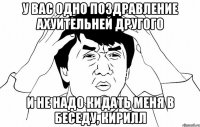 у вас одно поздравление ахуительней другого и не надо кидать меня в беседу, кирилл