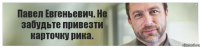 Павел Евгеньевич. Не забудьте привезти карточку рика.