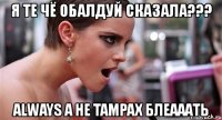 я те чё обалдуй сказала??? always а не tampax блеааать