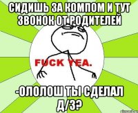 сидишь за компом и тут звонок от родителей -ололош ты сделал д/з?