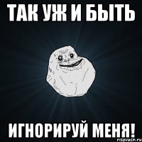 так уж и быть игнорируй меня!