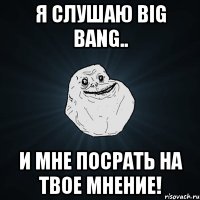 я слушаю big bang.. и мне посрать на твое мнение!