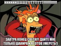 ннннннеееееееттттттттт!!! завтра конец света!!! дайте мне только шакира и я готов умереть!)