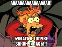 аааааааааааааааа!!! бумага в толчке закончилась!!!