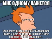 мне одному кажется что все кто онлайн, обычно "на главной"? сидят и ждут пока кто то напишет в чат? они явно что то замышляют....