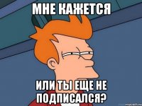 мне кажется или ты еще не подписался?