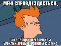 мені справді здається , що я трошки переборщив з уроками..треба не 9 денно а 12 денно