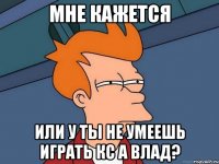 мне кажется или у ты не умеешь играть кс а влад?