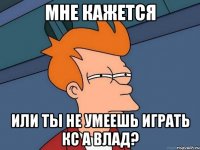 мне кажется или ты не умеешь играть кс а влад?