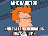 мне кажется или ты там хихикаешь под столом?