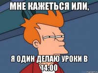 мне кажеться или, я один делаю уроки в 14:00