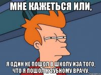 мне кажеться или, я один не пошол в школу иза того, что я пошол к зубному врачу.