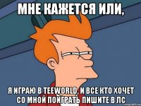 мне кажется или, я играю в teeworld, и все кто хочет со мной поиграть пишите в лс