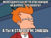 меня одного бесят тп отвечающие на вопрос "что нового? а ты и старого не знаешь ?