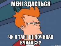 мені здається чи я так і не починав вчитися?