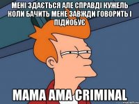 мені здається але справді кужель коли бачить мене завжди говорить і підйобує мама ama criminal