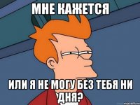 мне кажется или я не могу без тебя ни дня?