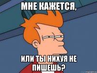 мне кажется, или ты нихуя не пишешь?