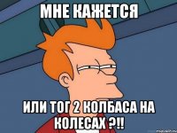 мне кажется или тог 2 колбаса на колесах ?!!