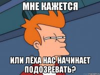 мне кажется или лёха нас начинает подозревать?