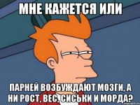 мне кажется или парней возбуждают мозги, а ни рост, вес, сиськи и морда?