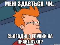 мені здається, чи... сьогодні я глухий на праве вухо?