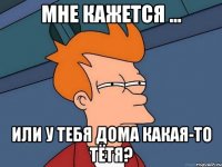 мне кажется ... или у тебя дома какая-то тётя?