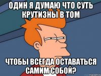 один я думаю что суть крутизны в том чтобы всегда оставаться самим собой?