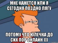 мне кажется или я сегодня поздно лягу потому что юлечка до сих пор онлайн )))