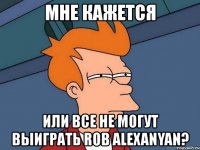 мне кажется или все не могут выиграть rob alexanyan?