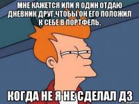 мне кажется или я один отдаю дневник друг,чтобы он его положил к себе в портфель, когда не я не сделал дз