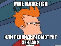 мне кажется или леонидыч смотрит хентай?