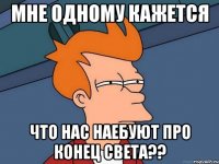 мне одному кажется что нас наебуют про конец света??