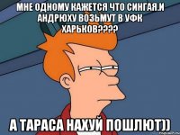 мне одному кажется что сингая.и андрюху возьмут в уфк харьков??? а тараса нахуй пошлют))