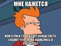 мне кажется или если и 23 не будет конца света, скажут что снова ошиблись в расчетах?