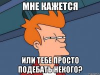 мне кажется или тебе просто подебать некого?