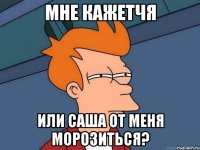 мне кажетчя или саша от меня морозиться?