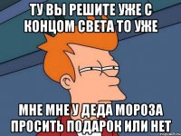 ту вы решите уже с концом света то уже мне мне у деда мороза просить подарок или нет