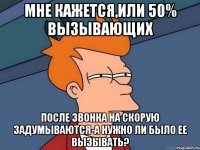 мне кажется,или 50% вызывающих после звонка на скорую задумываются-а нужно ли было ее вызывать?