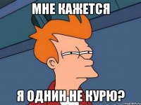 мне кажется я однин не курю?