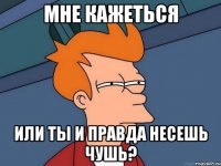 мне кажеться или ты и правда несешь чушь?