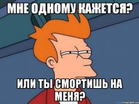 мне одному кажется? или ты смортишь на меня?