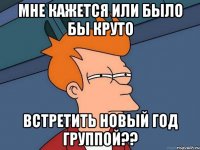 мне кажется или было бы круто встретить новый год группой??