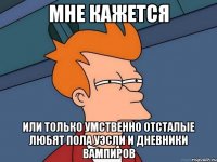 мне кажется или только умственно отсталые любят пола уэсли и дневники вампиров