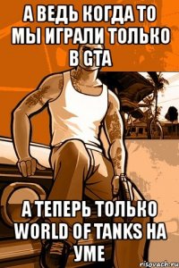 а ведь когда то мы играли только в gta а теперь только world of tanks на уме