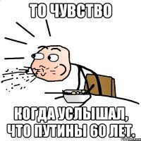 то чувство когда услышал, что путины 60 лет.