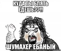 куда ты блять едешь??!! шумахер ебаный