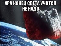 ура конец света учится не надо 