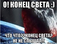 о! конец света :) что что??конец света? не не слышал!!