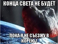 конца света не будет пока я не съезжу в корею !